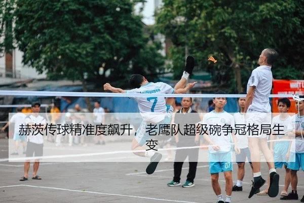 赫茨传球精准度飙升，老鹰队超级碗争冠格局生变